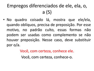 Empregos diferenciados de ele, ela, o,
a (S)
• No quadro coisado lá, mostra que ele/ela,
quando oblíquos, precisa de preposição. Por esse
motivo, no padrão culto, essas formas não
podem ser usadas como complemento se não
houver preposição. Nesse caso, deve substituir
por o/a.
Você, com certeza, conhece ele.
Você, com certeza, conhece-o.
 