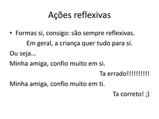 Ações reflexivas
• Formas si, consigo: são sempre reflexivas.
Em geral, a criança quer tudo para si.
Ou seja...
Minha amiga, confio muito em si.
Ta errado!!!!!!!!!!
Minha amiga, confio muito em ti.
Ta correto! ;)
 