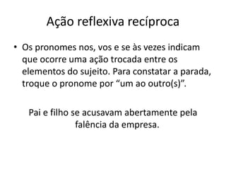 Ação reflexiva recíproca
• Os pronomes nos, vos e se às vezes indicam
que ocorre uma ação trocada entre os
elementos do sujeito. Para constatar a parada,
troque o pronome por “um ao outro(s)”.
Pai e filho se acusavam abertamente pela
falência da empresa.
 