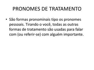 PRONOMES DE TRATAMENTO
• São formas pronominais tipo os pronomes
pessoais. Tirando o você, todas as outras
formas de tratamento são usadas para falar
com (ou referir-se) com alguém importante.
 