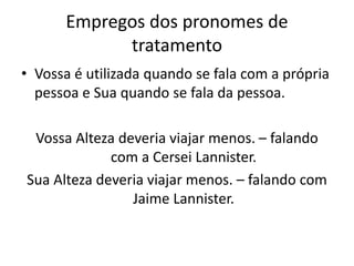 Empregos dos pronomes de
tratamento
• Vossa é utilizada quando se fala com a própria
pessoa e Sua quando se fala da pessoa.
Vossa Alteza deveria viajar menos. – falando
com a Cersei Lannister.
Sua Alteza deveria viajar menos. – falando com
Jaime Lannister.
 