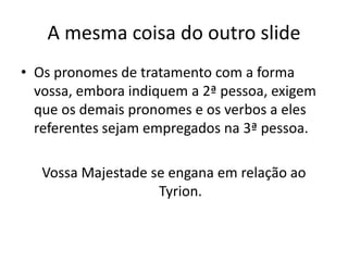 A mesma coisa do outro slide
• Os pronomes de tratamento com a forma
vossa, embora indiquem a 2ª pessoa, exigem
que os demais pronomes e os verbos a eles
referentes sejam empregados na 3ª pessoa.
Vossa Majestade se engana em relação ao
Tyrion.
 