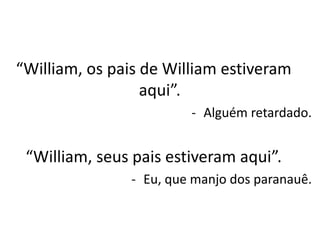 “William, os pais de William estiveram
aqui”.
- Alguém retardado.
“William, seus pais estiveram aqui”.
- Eu, que manjo dos paranauê.
 