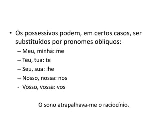 • Os possessivos podem, em certos casos, ser
substituídos por pronomes oblíquos:
– Meu, minha: me
– Teu, tua: te
– Seu, sua: lhe
– Nosso, nossa: nos
- Vosso, vossa: vos
O sono atrapalhava-me o raciocínio.
 