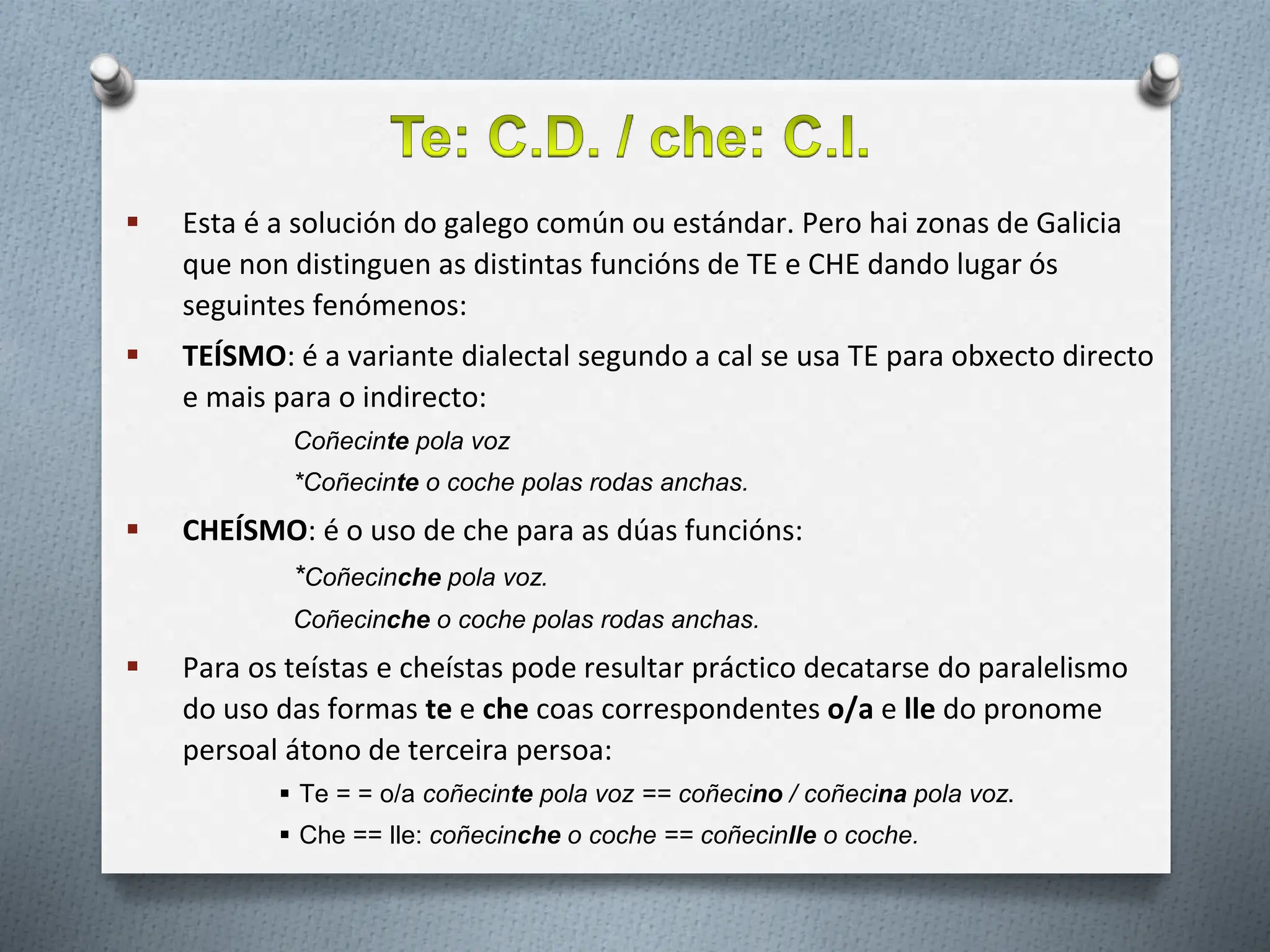  Esta é a solución do galego común ou estándar. Pero hai zonas de Galicia
que non distinguen as distintas funcións de TE e CHE dando lugar ós
seguintes fenómenos:
 TEÍSMO: é a variante dialectal segundo a cal se usa TE para obxecto directo
e mais para o indirecto:
Coñecinte pola voz
*Coñecinte o coche polas rodas anchas.
 CHEÍSMO: é o uso de che para as dúas funcións:
*Coñecinche pola voz.
Coñecinche o coche polas rodas anchas.
 Para os teístas e cheístas pode resultar práctico decatarse do paralelismo
do uso das formas te e che coas correspondentes o/a e lle do pronome
persoal átono de terceira persoa:
 Te = = o/a coñecinte pola voz == coñecino / coñecina pola voz.
 Che == lle: coñecinche o coche == coñecinlle o coche.
 