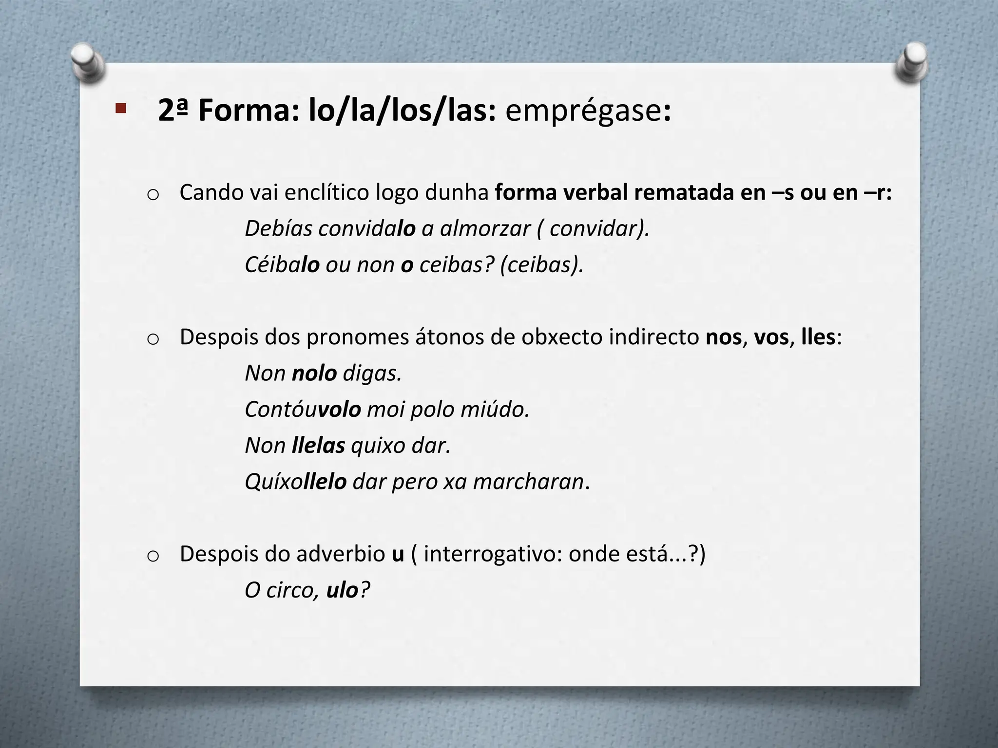  2ª Forma: lo/la/los/las: emprégase:
o Cando vai enclítico logo dunha forma verbal rematada en –s ou en –r:
Debías convidalo a almorzar ( convidar).
Céibalo ou non o ceibas? (ceibas).
o Despois dos pronomes átonos de obxecto indirecto nos, vos, lles:
Non nolo digas.
Contóuvolo moi polo miúdo.
Non llelas quixo dar.
Quíxollelo dar pero xa marcharan.
o Despois do adverbio u ( interrogativo: onde está...?)
O circo, ulo?
 