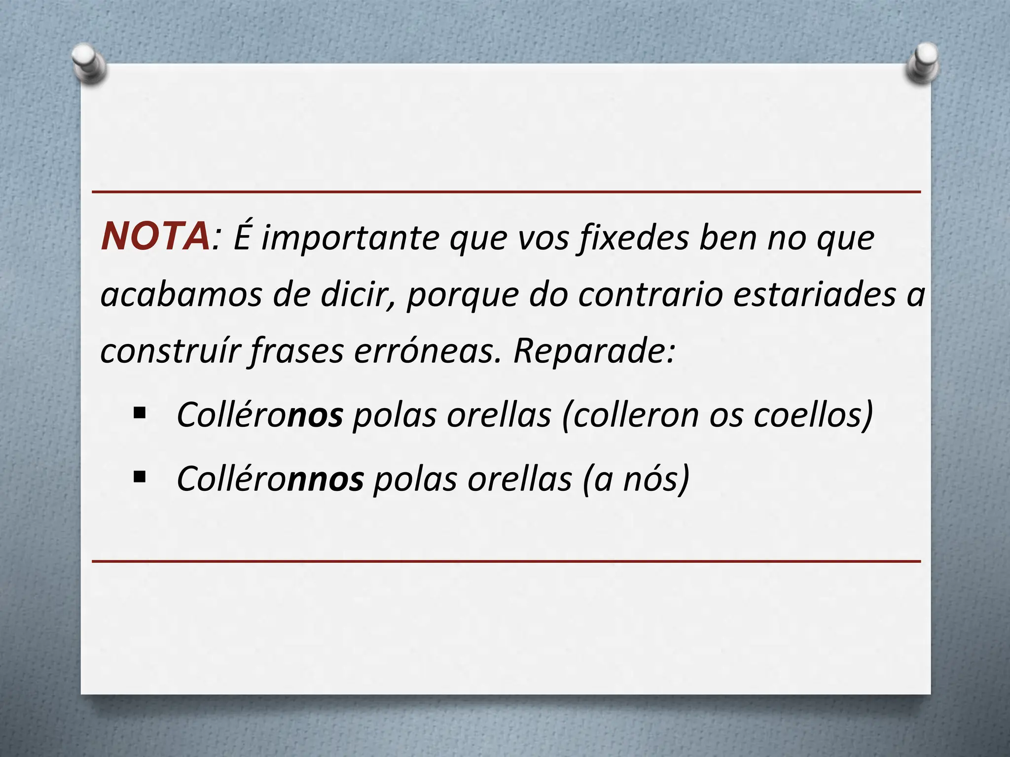 ______________________________________
NOTA: É importante que vos fixedes ben no que
acabamos de dicir, porque do contrario estariades a
construír frases erróneas. Reparade:
 Colléronos polas orellas (colleron os coellos)
 Colléronnos polas orellas (a nós)
______________________________________
 
