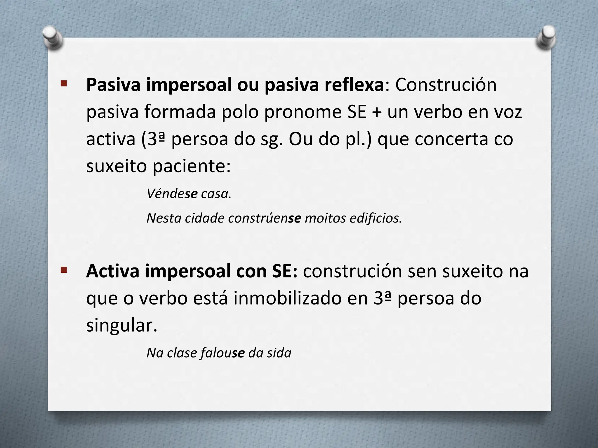  Pasiva impersoal ou pasiva reflexa: Construción
pasiva formada polo pronome SE + un verbo en voz
activa (3ª persoa do sg. Ou do pl.) que concerta co
suxeito paciente:
Véndese casa.
Nesta cidade constrúense moitos edificios.
 Activa impersoal con SE: construción sen suxeito na
que o verbo está inmobilizado en 3ª persoa do
singular.
Na clase falouse da sida
 