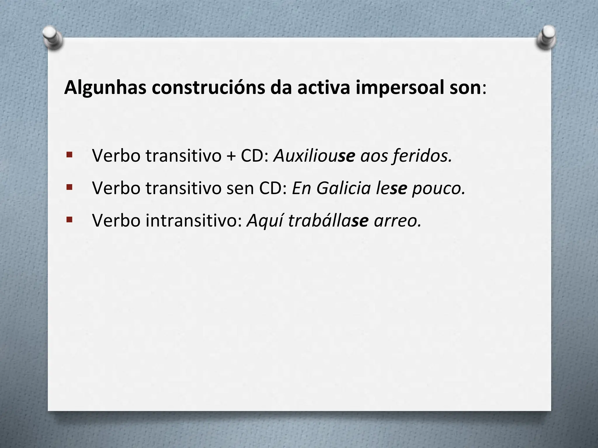 Algunhas construcións da activa impersoal son:
 Verbo transitivo + CD: Auxiliouse aos feridos.
 Verbo transitivo sen CD: En Galicia lese pouco.
 Verbo intransitivo: Aquí trabállase arreo.
 