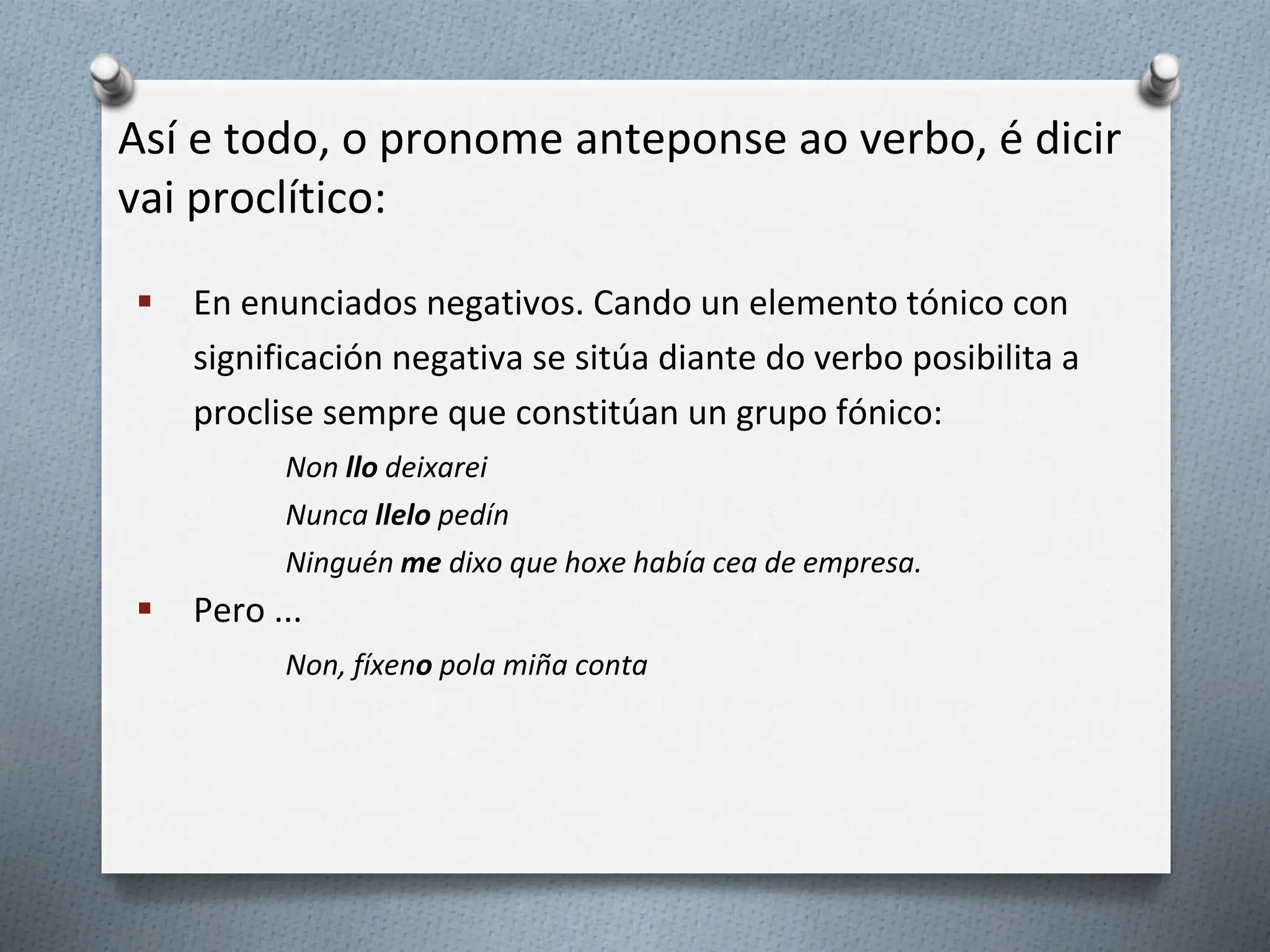 Así e todo, o pronome anteponse ao verbo, é dicir
vai proclítico:
 En enunciados negativos. Cando un elemento tónico con
significación negativa se sitúa diante do verbo posibilita a
proclise sempre que constitúan un grupo fónico:
Non llo deixarei
Nunca llelo pedín
Ninguén me dixo que hoxe había cea de empresa.
 Pero ...
Non, fíxeno pola miña conta
 