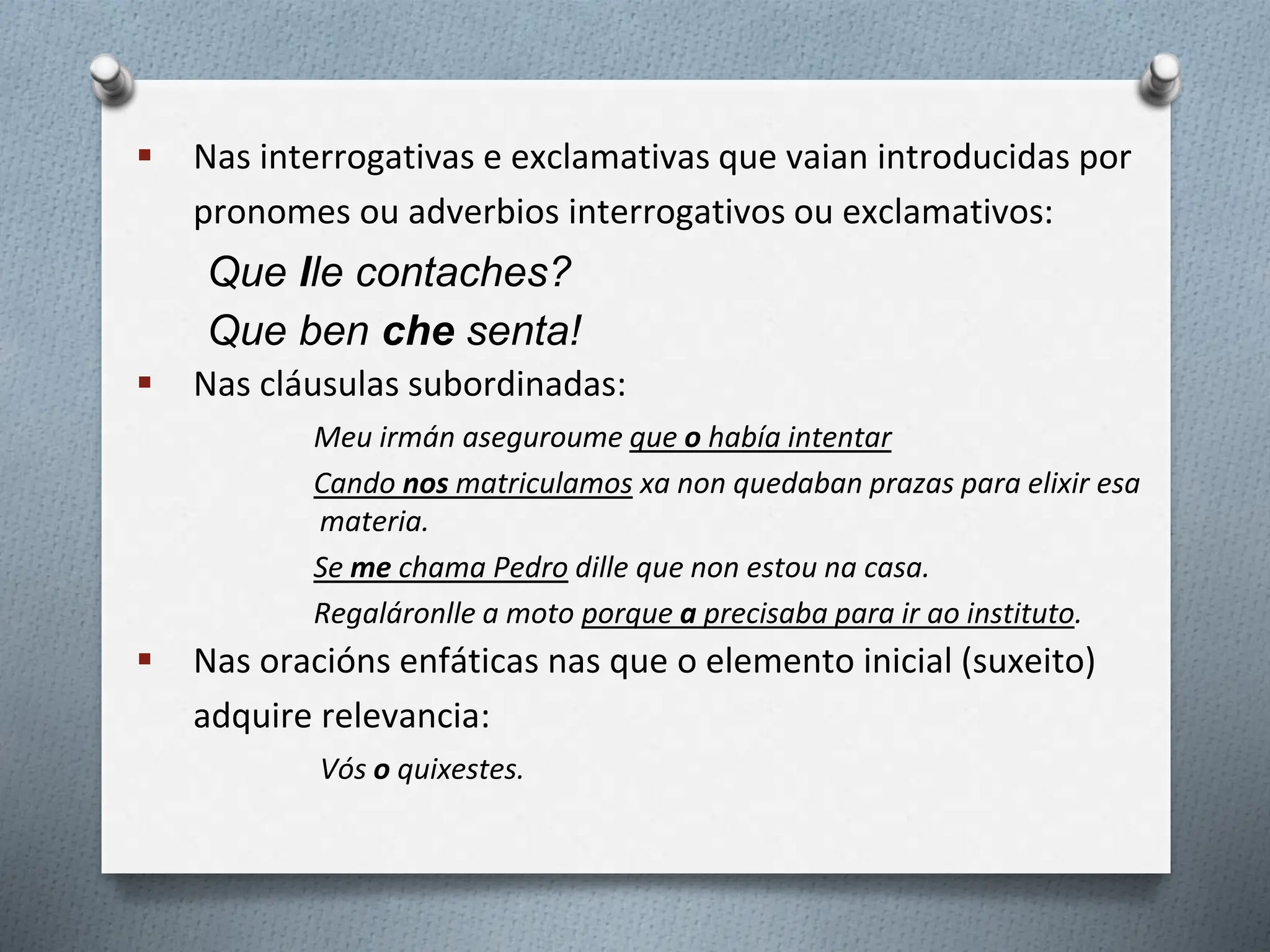  Nas interrogativas e exclamativas que vaian introducidas por
pronomes ou adverbios interrogativos ou exclamativos:
Que lle contaches?
Que ben che senta!
 Nas cláusulas subordinadas:
Meu irmán aseguroume que o había intentar
Cando nos matriculamos xa non quedaban prazas para elixir esa
materia.
Se me chama Pedro dille que non estou na casa.
Regaláronlle a moto porque a precisaba para ir ao instituto.
 Nas oracións enfáticas nas que o elemento inicial (suxeito)
adquire relevancia:
Vós o quixestes.
 