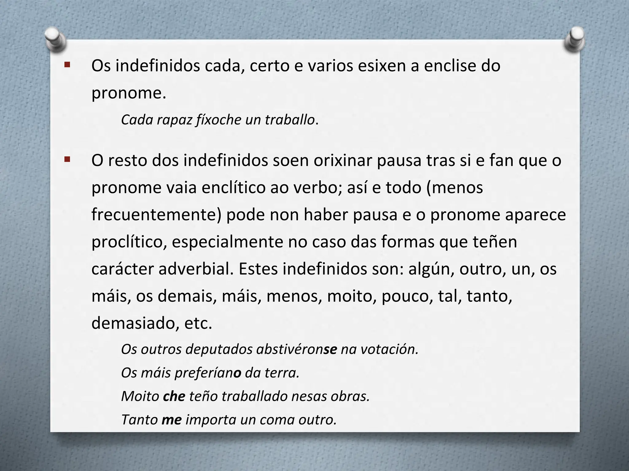  Os indefinidos cada, certo e varios esixen a enclise do
pronome.
Cada rapaz fíxoche un traballo.
 O resto dos indefinidos soen orixinar pausa tras si e fan que o
pronome vaia enclítico ao verbo; así e todo (menos
frecuentemente) pode non haber pausa e o pronome aparece
proclítico, especialmente no caso das formas que teñen
carácter adverbial. Estes indefinidos son: algún, outro, un, os
máis, os demais, máis, menos, moito, pouco, tal, tanto,
demasiado, etc.
Os outros deputados abstivéronse na votación.
Os máis preferíano da terra.
Moito che teño traballado nesas obras.
Tanto me importa un coma outro.
 