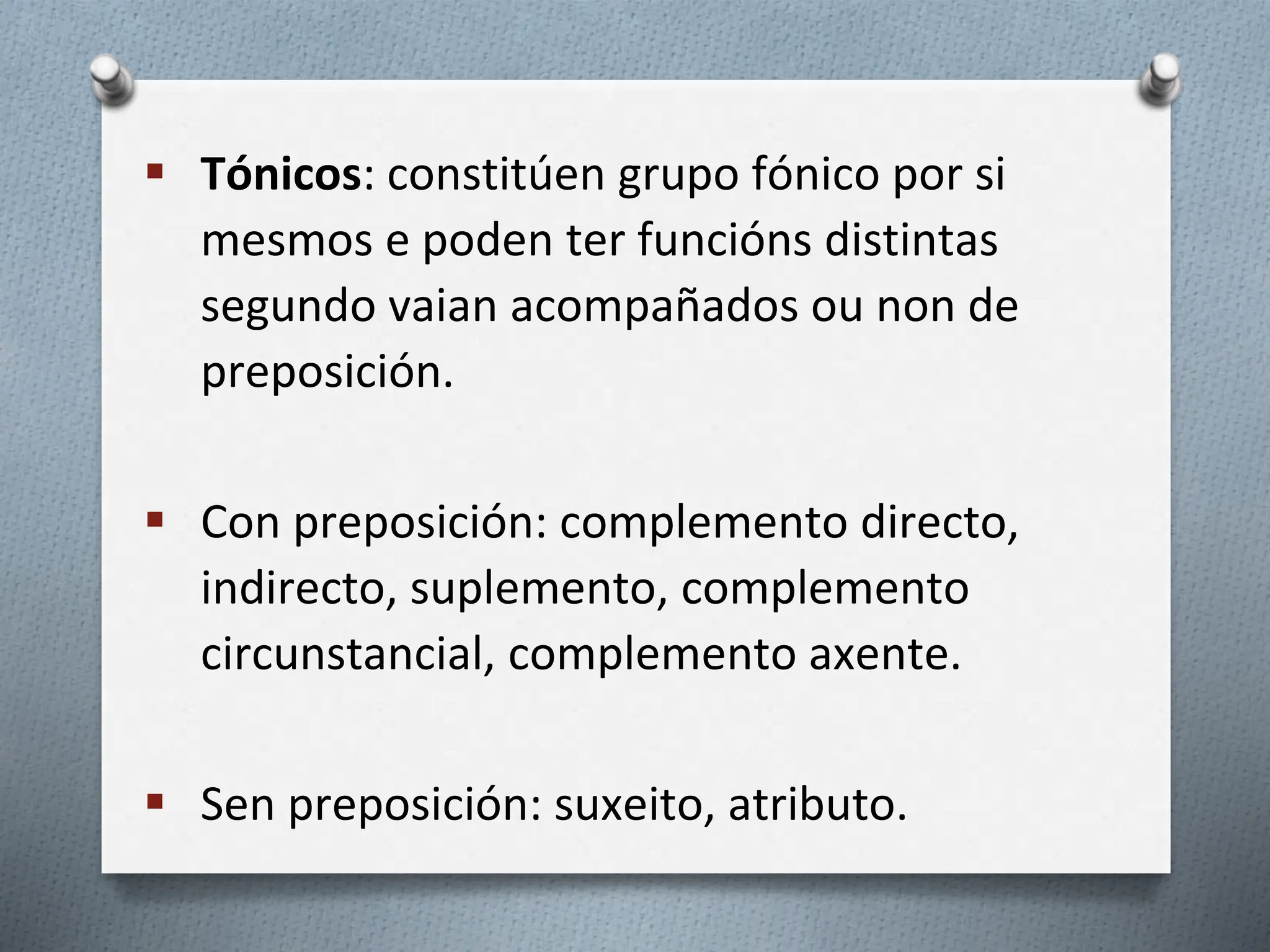  Tónicos: constitúen grupo fónico por si
mesmos e poden ter funcións distintas
segundo vaian acompañados ou non de
preposición.
 Con preposición: complemento directo,
indirecto, suplemento, complemento
circunstancial, complemento axente.
 Sen preposición: suxeito, atributo.
 