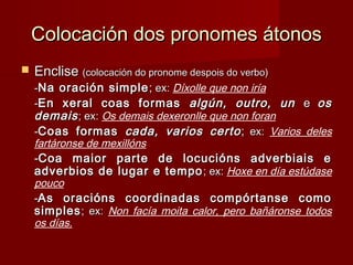 Colocación dos pronomes átonosColocación dos pronomes átonos
 EncliseEnclise (colocación do pronome despois do verbo)(colocación do pronome despois do verbo)
--Na oración simpleNa oración simple ;; ex:ex: Díxolle que non iría
--En xeral coas formasEn xeral coas formas algún, outro, unalgún, outro, un ee osos
demaisdemais; ex:; ex: Os demais dexeronlle que non foran
--Coas formasCoas formas cada, varios certocada, varios certo;; ex:ex: Varios deles
fartáronse de mexillóns
--Coa maior parte de locucións adverbiais eCoa maior parte de locucións adverbiais e
adverbios de lugar e tempoadverbios de lugar e tempo ; ex:; ex: Hoxe en día estúdase
pouco
--As oracións coordinadas compórtanse comoAs oracións coordinadas compórtanse como
simplessimples; ex:; ex: Non facía moita calor, pero bañáronse todos
os días.
 