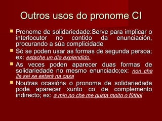 Outros usos do pronome CIOutros usos do pronome CI
 Pronome de solidariedade:Serve para implicar oPronome de solidariedade:Serve para implicar o
interlocutor no contido da enunciación,interlocutor no contido da enunciación,
procurando a súa complicidadeprocurando a súa complicidade
 Só se poden usar as formas de segunda persoa;Só se poden usar as formas de segunda persoa;
ex:ex: estache un día explendido.
 As veces poden aparecer duas formas deAs veces poden aparecer duas formas de
solidariedade no mesmo enunciado;ex:solidariedade no mesmo enunciado;ex: non che
lle sei se estará na casa
 Noutras ocasións o pronome de solidariedadeNoutras ocasións o pronome de solidariedade
pode aparecer xunto co de complementopode aparecer xunto co de complemento
indirecto; ex:indirecto; ex: a min no che me gusta moito o fútbol
 