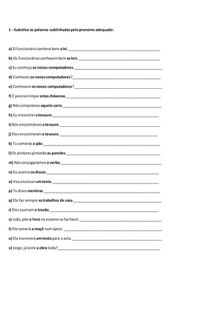 1 - Substitui as palavras sublinhadaspelopronome adequado:
a) O funcionárioconhece bem alei.______________________________________________
b) Os funcionáriosconhecembem asleis._________________________________________
c) Eu conheço os novos computadores.____________________________________________
d) Conheces osnovoscomputadores?____________________________________________
e) Conhecemosnovos computadores?____________________________________________
f) É precisolimparestaschávenas._______________________________________________
g) Nóscomprámos aquele carro._________________________________________________
h) Eu encontrei otesouro._____________________________________________________
i) Nós encontrámos otesouro.__________________________________________________
j) Elesencontraram o tesouro._________________________________________________
k) Tu comerás o pão.__________________________________________________________
l) Os pintorespintarão as paredes._______________________________________________
m) Nósconjugaríamos o verbo.__________________________________________________
n) Eu ouviriaosdiscos.________________________________________________________
o) Vouescreverumtexto._____________________________________________________
p) Tu dizes mentiras.__________________________________________________________
q) Ele faz sempre ostrabalhos de casa.____________________________________________
r) Elesouviramo trovão.______________________________________________________
s) João,põe o livro na estante se fazfavor._________________________________________
t) Ele comerá a maçã numápice._________________________________________________
u) Ela escreveráumtextopara a aula._____________________________________________
v) Jorge,jáleste a obra toda?___________________________________________________
 