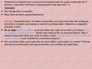 • Observamos também que o pronome é invariável para as quatro conjunção da 3°
pessoa ( masculino/ feminino), singular/plural) qual seja será: Se
Exemplo:
 Ele/ Ela se olha no espelho.
 Eles/ Elas se olham apaixonadamente.
• Atenção: frequentemente as frases construídas com tais pronomes são ambíguas.
Somente o contexto para ajudar a suprimir a ambiguidade. Utilizemos o seguindo
exemplo a cima.
 Se eu digo: (Eles se olham ) eu posso dizer que cada um se olha a si mesmo ( em
um espelho, em uma foto,etc.) Neste caso trata-se de um pronome flexivo. Mas a
mesma frase pode dizer que cada um olha o outro ( eu olho você e você me olha ao
mesmo tempo) o que caracteriza o pronome recíproco.
 Em uma frase solta como essa não há como definir qual opção é a correta. Portanto
atenção às construções com tais pronomes e ao contexto de cada frase.
 
