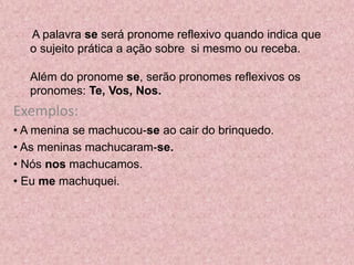 A palavra se será pronome reflexivo quando indica que
o sujeito prática a ação sobre si mesmo ou receba.
Além do pronome se, serão pronomes reflexivos os
pronomes: Te, Vos, Nos.
Exemplos:
• A menina se machucou-se ao cair do brinquedo.
• As meninas machucaram-se.
• Nós nos machucamos.
• Eu me machuquei.
 