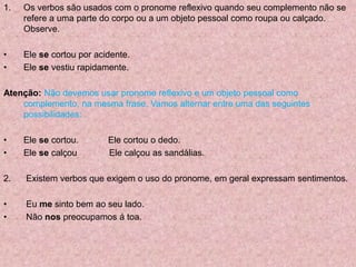 1. Os verbos são usados com o pronome reflexivo quando seu complemento não se
refere a uma parte do corpo ou a um objeto pessoal como roupa ou calçado.
Observe.
• Ele se cortou por acidente.
• Ele se vestiu rapidamente.
Atenção: Não devemos usar pronome reflexivo e um objeto pessoal como
complemento, na mesma frase. Vamos alternar entre uma das seguintes
possibilidades:
• Ele se cortou. Ele cortou o dedo.
• Ele se calçou Ele calçou as sandálias.
2. Existem verbos que exigem o uso do pronome, em geral expressam sentimentos.
• Eu me sinto bem ao seu lado.
• Não nos preocupamos á toa.
 