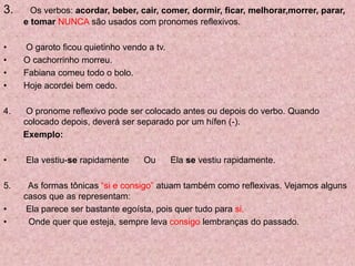 3. Os verbos: acordar, beber, cair, comer, dormir, ficar, melhorar,morrer, parar,
e tomar NUNCA são usados com pronomes reflexivos.
• O garoto ficou quietinho vendo a tv.
• O cachorrinho morreu.
• Fabiana comeu todo o bolo.
• Hoje acordei bem cedo.
4. O pronome reflexivo pode ser colocado antes ou depois do verbo. Quando
colocado depois, deverá ser separado por um hífen (-).
Exemplo:
• Ela vestiu-se rapidamente Ou Ela se vestiu rapidamente.
5. As formas tônicas “si e consigo” atuam também como reflexivas. Vejamos alguns
casos que as representam:
• Ela parece ser bastante egoísta, pois quer tudo para si.
• Onde quer que esteja, sempre leva consigo lembranças do passado.
 