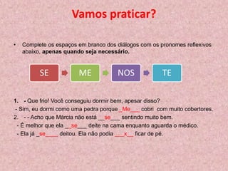 Vamos praticar?
• Complete os espaços em branco dos diálogos com os pronomes reflexivos
abaixo, apenas quando seja necessário.
1. - Que frio! Você conseguiu dormir bem, apesar disso?
- Sim, eu dormi como uma pedra porque _Me___ cobri com muito cobertores.
2. - - Acho que Márcia não está __se___ sentindo muito bem.
- É melhor que ela __se___ deite na cama enquanto aguarda o médico.
- Ela já _se____ deitou. Ela não podia ___x__ ficar de pé.
SE ME NOS TE
 