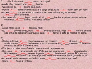 3. - Você ainda não ___x__ trocou de roupa?
- Ainda não, primeiro vou _me___ banhar.
- Que roupa eu __x__ ponho para sair?
- Ponha _x____ aquela camisa azul e a calça bege. Elas ___x__ ficam bem em você.
- Ah, eu ___x__ pus essa roupa da última vez que saímos. Agora eu quero
_me____vestir diferente.
- Sim, mas não _x____ fique parado aí, vá __se___ banhar e pense no que vai usar
enquanto _se____ banha. Não perca tempo!
4)
- A que horas você __x___ acordou hoje?
- Eu __x___ acordei cedo, mas __me___ levantei às nove. Hoje _me___ lembrei de que
não tinha de trabalhar e aproveitei para __x___ tomar o café da manhã na cama.
5)
- Carlos e Joana _se____ conheceram em um cruzeiro, ___se___ olharam, _se_____
apaixonaram __se___ declararam e em duas semanas _se___ casaram. Foi mesmo
um caso de amor à primeira vista.
- E hoje como eles vivem? Ainda parecem muito apaixonados.
- Sim, eles __se__ levam muito bem. Pelo que sei eles jamais __se___ desentendem.
Nós sempre ___nos__ vemos. A gente __se___ diverte muito juntos. Nós vamos
__nos____ encontrar com eles hoje para tomar uma cerveja. Você gostaria de vir?
- Ah, eu adoraria, será que tenho tempo de __me____ arrumar um pouco?
- Claro, _x___ fique à vontade
 