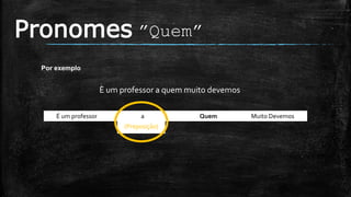 (Preposição)
Pronomes ”Quem”
Por exemplo
È um professor a quem muito devemos
É um professor a Quem Muito Devemos .
 