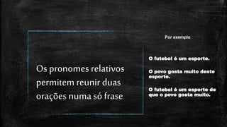 Os pronomes relativos
permitem reunir duas
orações numa só frase.
O futebol é um esporte.
O povo gosta muito deste
esporte.
O futebol é um esporte de
que o povo gosta muito.
Por exemplo
 