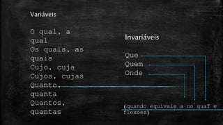 Variáveis
O qual, a
qual
Os quais, as
quais
Cujo, cuja
Cujos, cujas
Quanto,
quanta
Quantos,
quantas
Invariáveis
Que
Quem
Onde
(quando equivale a no qual e
flexoes)
~´
 