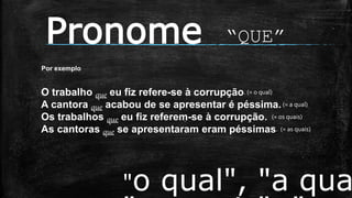Pronome “QUE”
"o qual", "a qua
Por exemplo
O trabalho que eu fiz refere-se à corrupção. (= o qual)
A cantora que acabou de se apresentar é péssima.(= a qual)
Os trabalhos que eu fiz referem-se à corrupção. (= os quais)
As cantoras que se apresentaram eram péssimas. (= as quais)
 