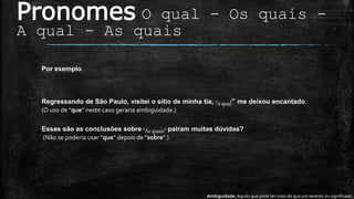 Pronomes O qual - Os quais -
A qual - As quais
Ambiguidade: Aquilo que pode ter mais do que um sentido ou significado.
Por exemplo
Regressando de São Paulo, visitei o sítio de minha tia, ‘’o qual” me deixou encantado.
(O uso de "que" neste caso geraria ambiguidade.)
Essas são as conclusões sobre ”As quais” pairam muitas dúvidas?
(Não se poderia usar "que" depois de "sobre".)
 