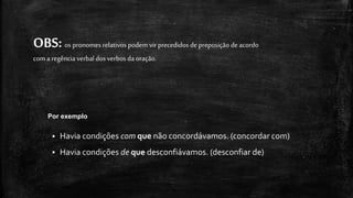 OBS:os pronomesrelativospodem virprecedidosde preposição de acordo
com a regênciaverbal dosverbosda oração.
 Havia condições com que não concordávamos. (concordar com)
 Havia condições de que desconfiávamos. (desconfiar de)
Por exemplo
 