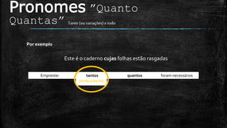 (Antecedente)
Pronomes ”Quanto
Quantas” Tanto(ou variações) etudo
Por exemplo
Este é o caderno cujas folhas estão rasgadas
Emprestei tantos quantos foram necessários.
 