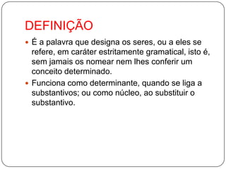 DEFINIÇÃOÉ a palavra que designa os seres, ou a eles se refere, em caráter estritamente gramatical, isto é, sem jamais os nomear nem lhes conferir um conceito determinado. Funciona como determinante, quando se liga a substantivos; ou como núcleo, ao substituir o substantivo.