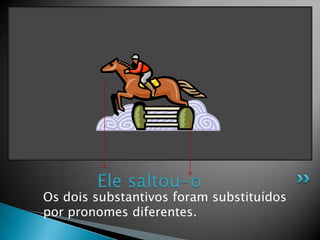 Os dois substantivos foram substituídos por pronomes diferentes.Ele saltou-o