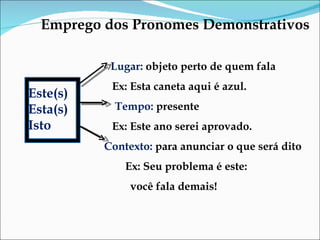 Emprego dos Pronomes Demonstrativos Lugar:  objeto perto de quem fala Ex: Esta caneta aqui é azul.  Tempo:  presente Ex: Este ano serei aprovado.  Contexto:  para anunciar o que será dito  Ex: Seu problema é este:  você fala demais!  Este(s) Esta(s) Isto 