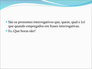São os pronomes interrogativos que, quem, qual e (o) que quando empregados em frases interrogativas. Ex.:Que horas são? 