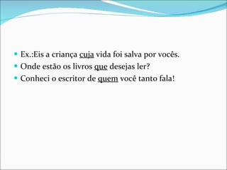 Ex.:Eis a criança  cuja  vida foi salva por vocês. Onde estão os livros  que  desejas ler? Conheci o escritor de  quem  você tanto fala! 