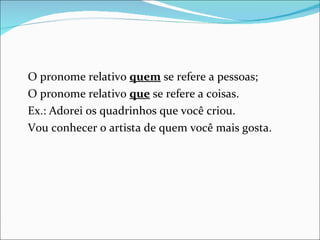 O pronome relativo  quem  se refere a pessoas; O pronome relativo  que  se refere a coisas. Ex.: Adorei os quadrinhos que você criou. Vou conhecer o artista de quem você mais gosta. 