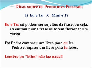 Eu e Tu  X  Mim e Ti Eu e Tu:  só podem ser sujeitos da frase, ou seja, só entram numa frase se forem flexionar um verbo Ex: Pedro comprou um livro para  eu  ler. Pedro comprou um livro para  tu  leres. Lembre-se: “Mim” não faz nada!! 