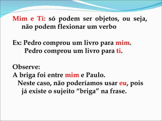 Mim e Ti:  só podem ser objetos, ou seja, não podem flexionar um verbo Ex: Pedro comprou um livro para  mim . Pedro comprou um livro para  ti . Observe:  A briga foi entre  mim  e Paulo. Neste caso, não poderíamos usar  eu , pois já existe o sujeito “briga” na frase.  