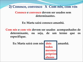 2) Conosco, convosco  X  Com nós, com vós Conosco  e  convosco  devem ser usados sem determinantes. Ex: Marta sairá conosco amanhã. Com nós  e  com vós  devem ser usados  acompanhados de determinante, ou seja, de um termo que os especifique. Ex: Marta sairá com nós  dois  amanhã.  todos mesmos próprios alunos  