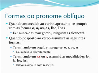 Formas do pronome oblíquo Quando antecedida ao verbo, apresenta-se sempre com as formas  o, a, os, as, lhe, lhes. Ex.: nunca o vi mais gordo / ninguém as alcançará. Quando posposto ao verbo assumirá as seguintes formas: Terminando em vogal, emprega-se: o, a, os, as; Ex.: olhava-o discretamente. Terminando em  z , s  ou  r , assumirá as modalidades: lo, la. los, las; Passou a olhá-lo com respeito. 