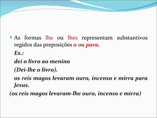 As formas  lhe  ou  lhes  representam substantivos regidos das preposições  a  ou  para . Ex.:  dei o livro ao menino (Dei-lhe o livro). os reis magos levaram ouro, incenso e mirra para Jesus. (os reis magos levaram-lhe ouro, incenso e mirra) 