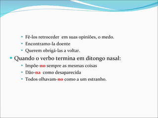 Fê-los retroceder  em suas opiniões, o medo. Encontramo-la doente Querem obrigá-las a voltar. Quando o verbo termina em ditongo nasal: Impõe- no  sempre as mesmas coisas Dão- na   como desaparecida Todos olhavam- no  como a um estranho. 