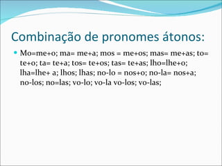 Combinação de pronomes átonos: Mo=me+o; ma= me+a; mos = me+os; mas= me+as; to= te+o; ta= te+a; tos= te+os; tas= te+as; lho=lhe+o; lha=lhe+ a; lhos; lhas; no-lo = nos+o; no-la= nos+a; no-los; no=las; vo-lo; vo-la vo-los; vo-las; 
