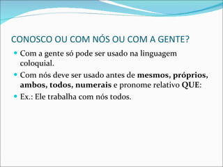 CONOSCO OU COM NÓS OU COM A GENTE? Com a gente só pode ser usado na linguagem coloquial. Com nós deve ser usado antes de  mesmos, próprios, ambos, todos, numerais  e pronome relativo  QUE : Ex.: Ele trabalha com nós todos. 