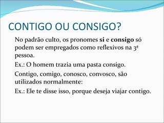 CONTIGO OU CONSIGO? No padrão culto, os pronomes  si  e  consigo  só podem ser empregados como reflexivos na 3ª pessoa. Ex.: O homem trazia uma pasta consigo. Contigo, comigo, conosco, convosco, são utilizados normalmente: Ex.: Ele te disse isso, porque deseja viajar contigo.  