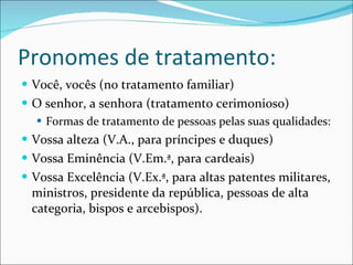 Pronomes de tratamento: Você, vocês (no tratamento familiar) O senhor, a senhora (tratamento cerimonioso) Formas de tratamento de pessoas pelas suas qualidades: Vossa alteza (V.A., para príncipes e duques) Vossa Eminência (V.Em.ª, para cardeais) Vossa Excelência (V.Ex.ª, para altas patentes militares, ministros, presidente da república, pessoas de alta categoria, bispos e arcebispos). 