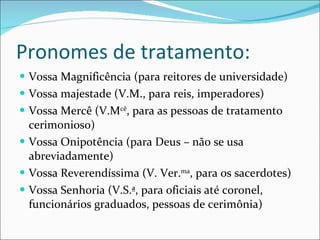 Pronomes de tratamento: Vossa Magnificência (para reitores de universidade) Vossa majestade (V.M., para reis, imperadores) Vossa Mercê (V.M cê , para as pessoas de tratamento cerimonioso) Vossa Onipotência (para Deus – não se usa abreviadamente) Vossa Reverendíssima (V. Ver. ma , para os sacerdotes) Vossa Senhoria (V.S.ª, para oficiais até coronel, funcionários graduados, pessoas de cerimônia) 